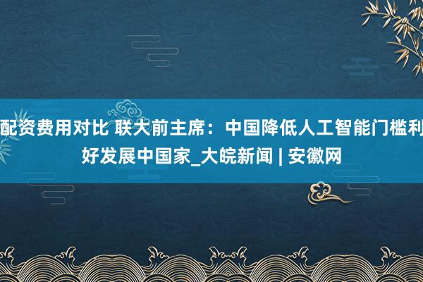 配资费用对比 联大前主席:中国降低人工智能门槛利好发展中国家_大皖新闻 | 安徽网