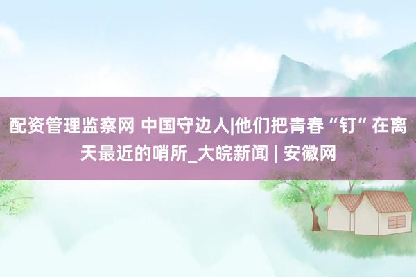 配资管理监察网 中国守边人|他们把青春“钉”在离天最近的哨所_大皖新闻 | 安徽网