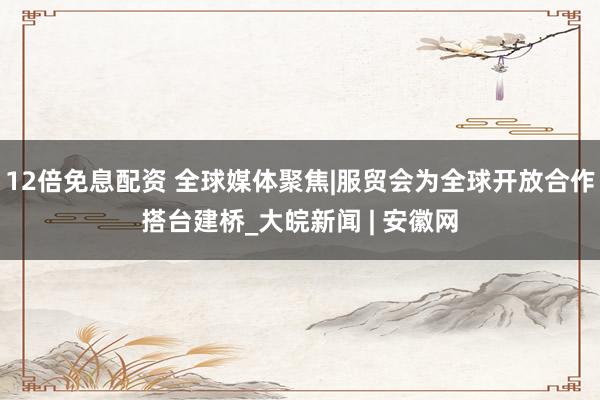 12倍免息配资 全球媒体聚焦|服贸会为全球开放合作搭台建桥_大皖新闻 | 安徽网
