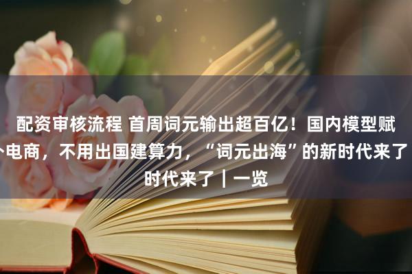 配资审核流程 首周词元输出超百亿！国内模型赋能海外电商，不用出国建算力，“词元出海”的新时代来了︱一览
