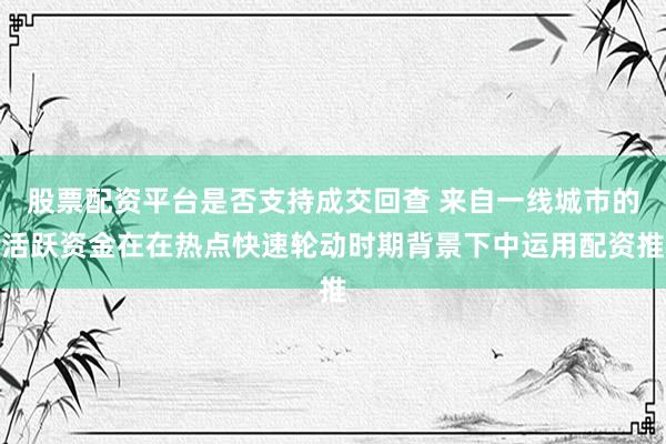股票配资平台是否支持成交回查 来自一线城市的活跃资金在在热点快速轮动时期背景下中运用配资推