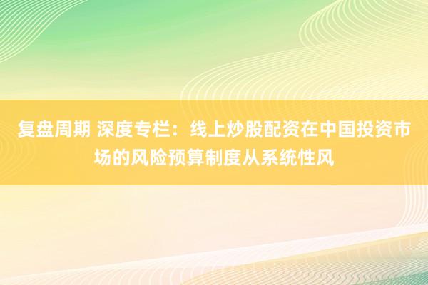 复盘周期 深度专栏：线上炒股配资在中国投资市场的风险预算制度从系统性风