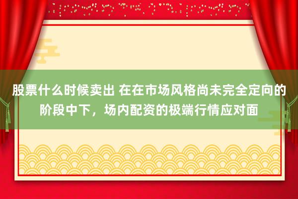 股票什么时候卖出 在在市场风格尚未完全定向的阶段中下，场内配资的极端行情应对面