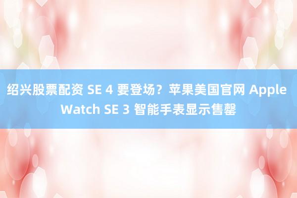 绍兴股票配资 SE 4 要登场？苹果美国官网 Apple Watch SE 3 智能手表显示售罄