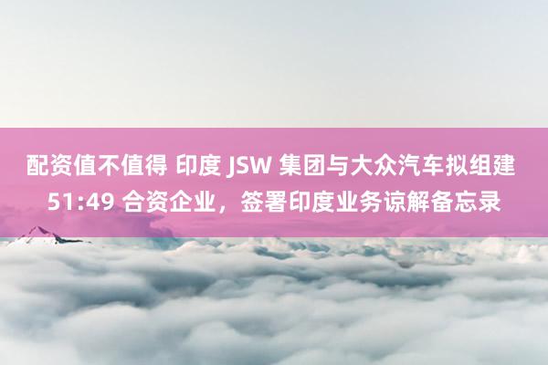 配资值不值得 印度 JSW 集团与大众汽车拟组建 51:49 合资企业，签署印度业务谅解备忘录