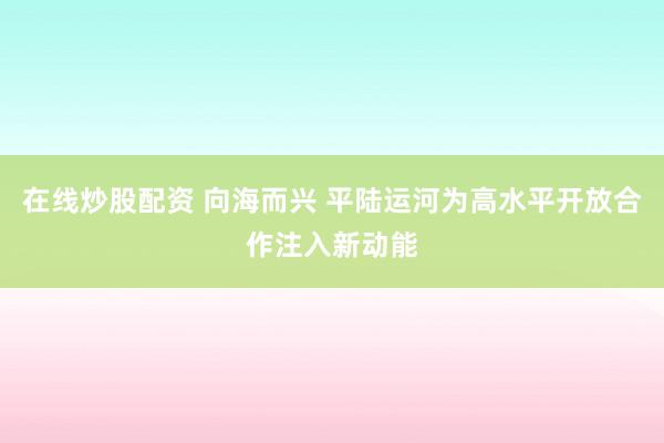 在线炒股配资 向海而兴 平陆运河为高水平开放合作注入新动能
