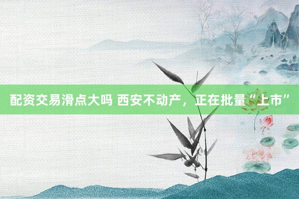 配资交易滑点大吗 西安不动产，正在批量“上市”