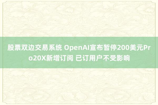 股票双边交易系统 OpenAI宣布暂停200美元Pro20X新增订阅 已订用户不受影响
