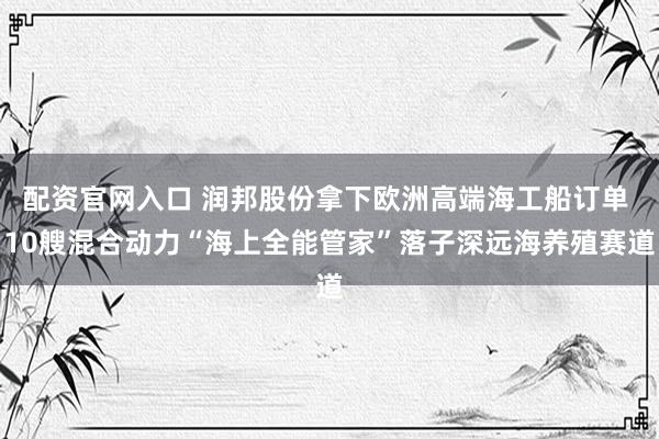 配资官网入口 润邦股份拿下欧洲高端海工船订单 10艘混合动力“海上全能管家”落子深远海养殖赛道