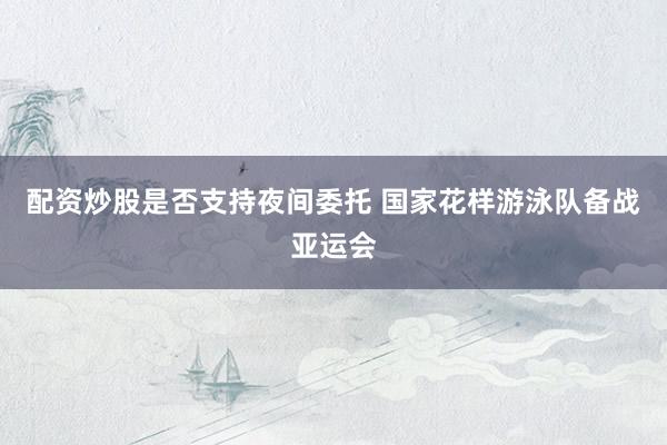 配资炒股是否支持夜间委托 国家花样游泳队备战亚运会