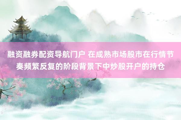 融资融券配资导航门户 在成熟市场股市在行情节奏频繁反复的阶段背景下中炒股开户的持仓