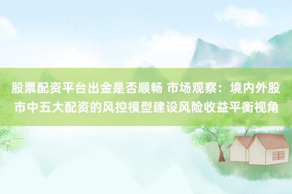 股票配资平台出金是否顺畅 市场观察：境内外股市中五大配资的风控模型建设风险收益平衡视角