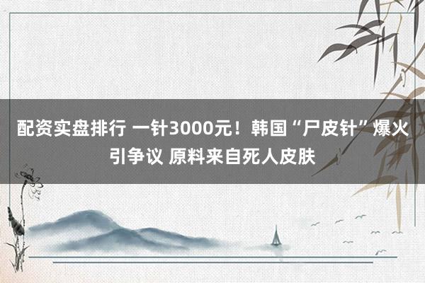 配资实盘排行 一针3000元！韩国“尸皮针”爆火引争议 原料来自死人皮肤