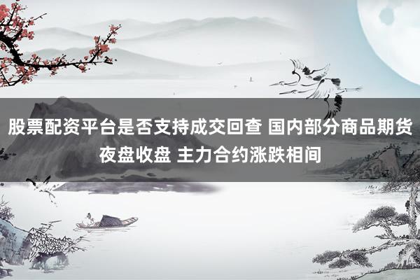 股票配资平台是否支持成交回查 国内部分商品期货夜盘收盘 主力合约涨跌相间