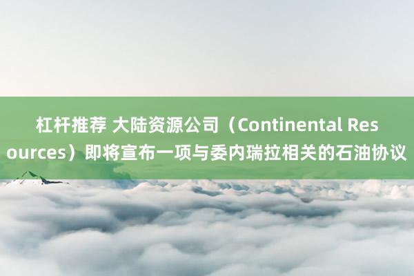 杠杆推荐 大陆资源公司（Continental Resources）即将宣布一项与委内瑞拉相关的石油协议