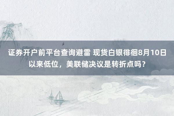 证券开户前平台查询避雷 现货白银徘徊8月10日以来低位，美联储决议是转折点吗？