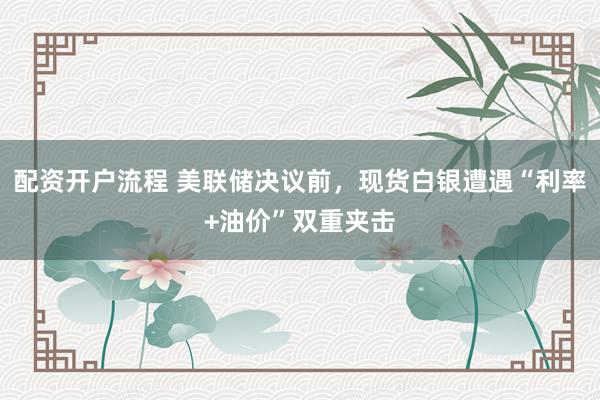 配资开户流程 美联储决议前，现货白银遭遇“利率+油价”双重夹击