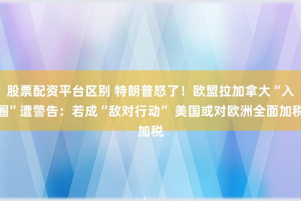 股票配资平台区别 特朗普怒了！欧盟拉加拿大“入圈”遭警告：若成“敌对行动” 美国或对欧洲全面加税