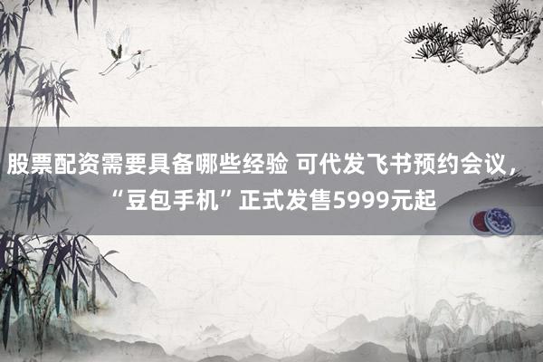 股票配资需要具备哪些经验 可代发飞书预约会议, “豆包手机”正式发售5999元起