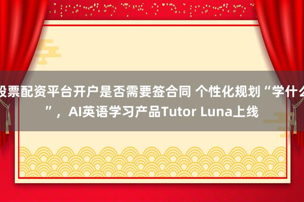 股票配资平台开户是否需要签合同 个性化规划“学什么”,AI英语学习产品Tutor Luna上线