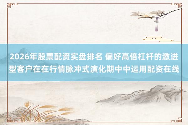 2026年股票配资实盘排名 偏好高倍杠杆的激进型客户在在行情脉冲式演化期中中运用配资在线