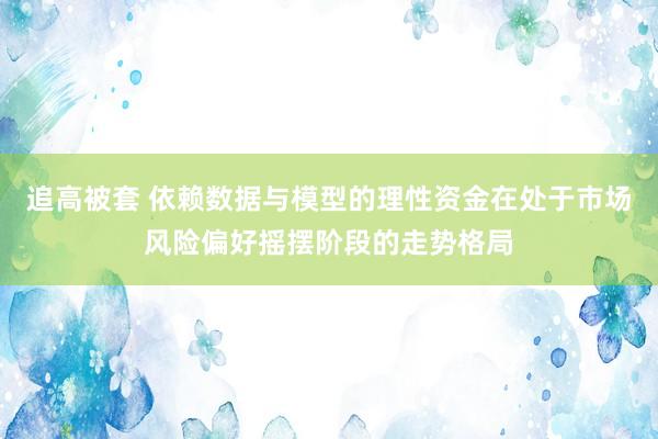 追高被套 依赖数据与模型的理性资金在处于市场风险偏好摇摆阶段的走势格局