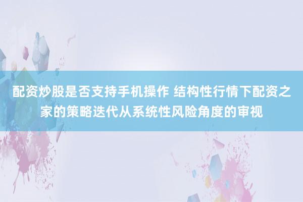 配资炒股是否支持手机操作 结构性行情下配资之家的策略迭代从系统性风险角度的审视