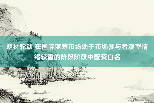 题材轮动 在国际蓝筹市场处于市场参与者观望情绪较重的阶段阶段中配资白名