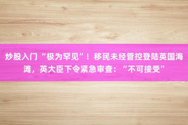 炒股入门 “极为罕见”!移民未经管控登陆英国海滩,英大臣下令紧急审查:“不可接受”