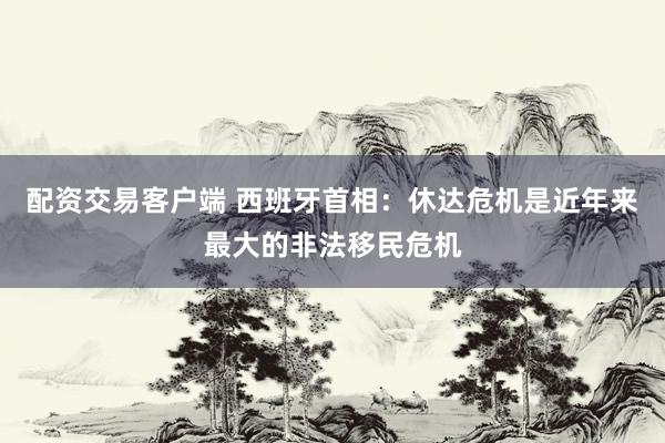 配资交易客户端 西班牙首相：休达危机是近年来最大的非法移民危机