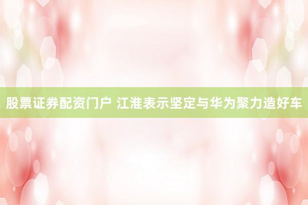 股票证券配资门户 江淮表示坚定与华为聚力造好车