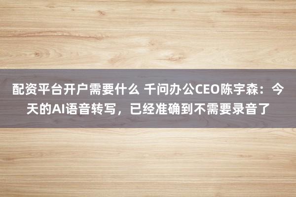 配资平台开户需要什么 千问办公CEO陈宇森：今天的AI语音转写，已经准确到不需要录音了