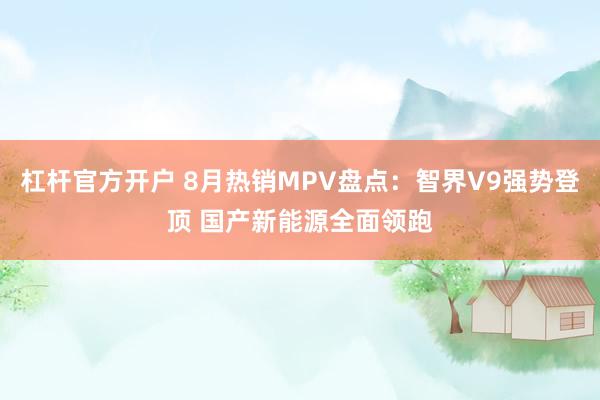 杠杆官方开户 8月热销MPV盘点：智界V9强势登顶 国产新能源全面领跑