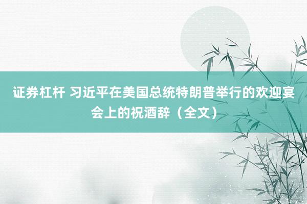 证券杠杆 习近平在美国总统特朗普举行的欢迎宴会上的祝酒辞（全文）