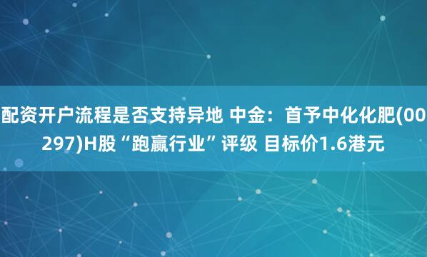 配资开户流程是否支持异地 中金：首予中化化肥(00297)H股“跑赢行业”评级 目标价1.6港元