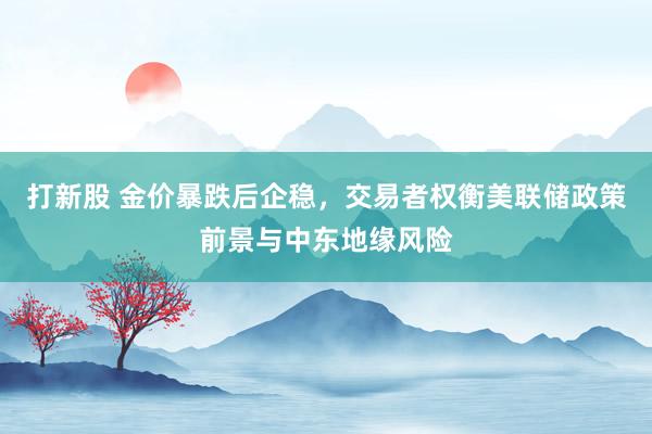打新股 金价暴跌后企稳，交易者权衡美联储政策前景与中东地缘风险
