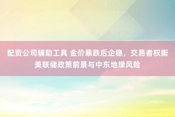 配资公司辅助工具 金价暴跌后企稳，交易者权衡美联储政策前景与中东地缘风险