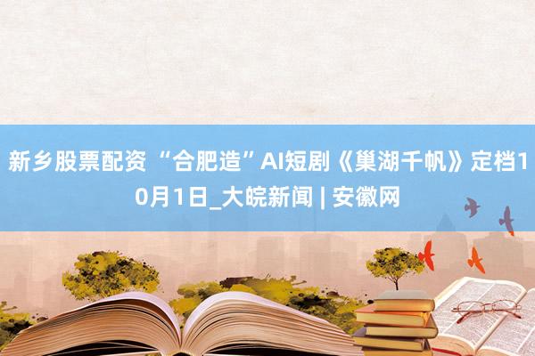 新乡股票配资 “合肥造”AI短剧《巢湖千帆》定档10月1日_大皖新闻 | 安徽网