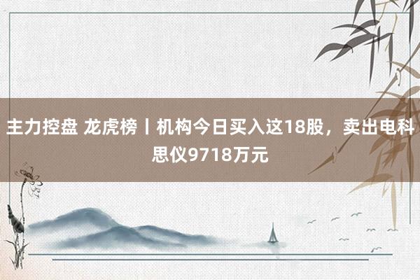 主力控盘 龙虎榜丨机构今日买入这18股，卖出电科思仪9718万元