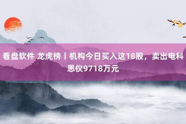 看盘软件 龙虎榜丨机构今日买入这18股，卖出电科思仪9718万元