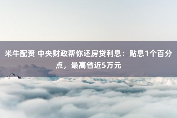 米牛配资 中央财政帮你还房贷利息：贴息1个百分点，最高省近5万元