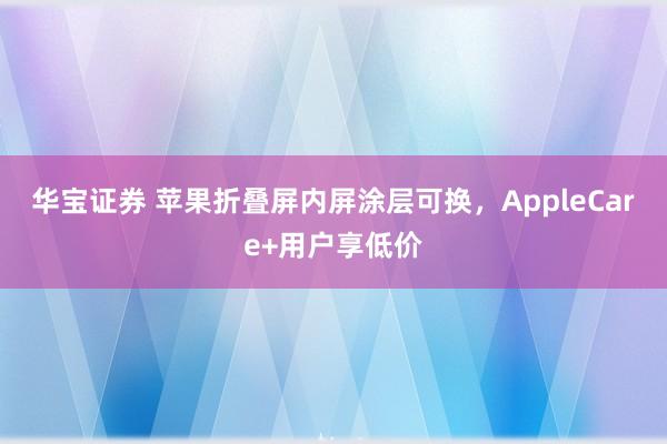 华宝证券 苹果折叠屏内屏涂层可换，AppleCare+用户享低价