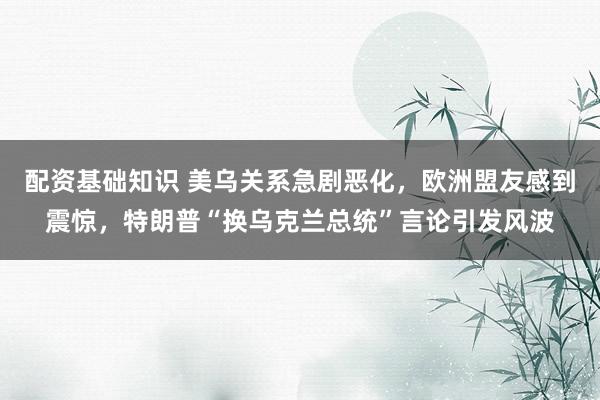 配资基础知识 美乌关系急剧恶化，欧洲盟友感到震惊，特朗普“换乌克兰总统”言论引发风波