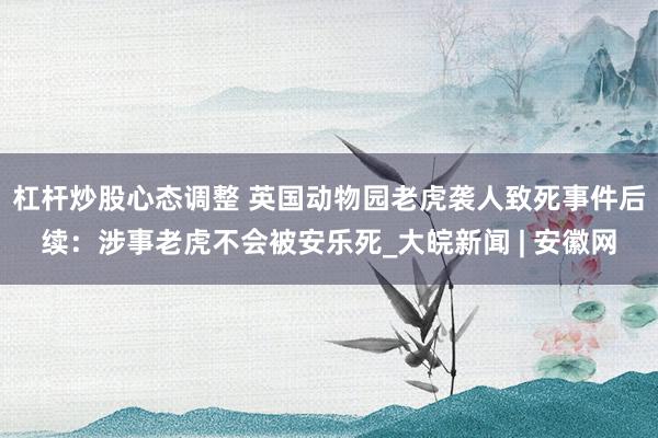 杠杆炒股心态调整 英国动物园老虎袭人致死事件后续：涉事老虎不会被安乐死_大皖新闻 | 安徽网
