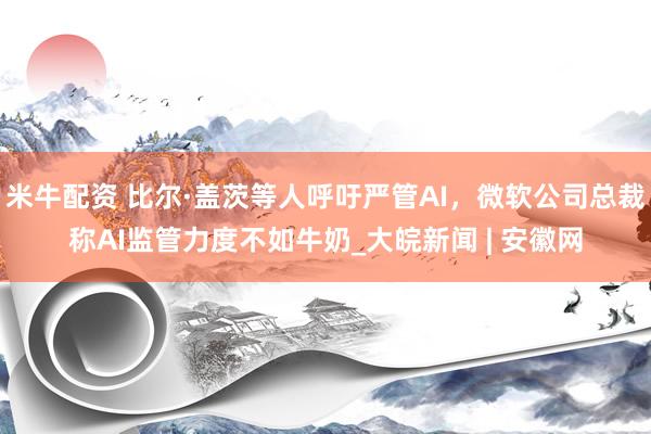 米牛配资 比尔·盖茨等人呼吁严管AI，微软公司总裁称AI监管力度不如牛奶_大皖新闻 | 安徽网