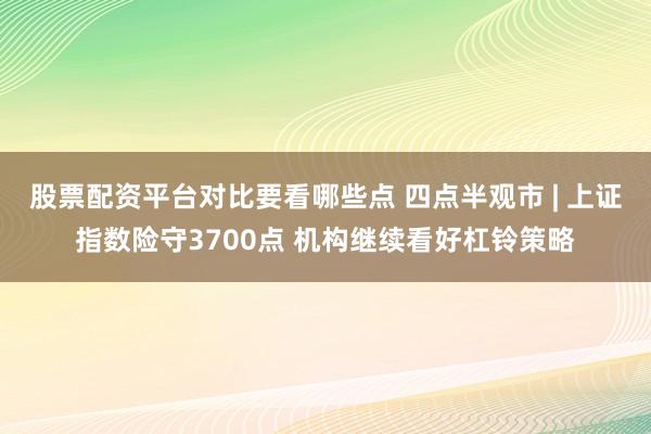 股票配资平台对比要看哪些点 四点半观市 | 上证指数险守3700点 机构继续看好杠铃策略