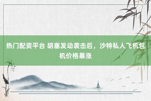 热门配资平台 胡塞发动袭击后，沙特私人飞机包机价格暴涨