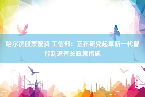 哈尔滨股票配资 工信部：正在研究起草新一代智能制造有关政策措施