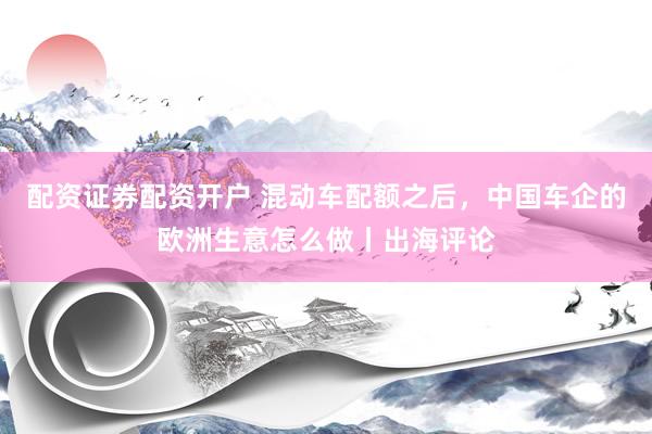 配资证券配资开户 混动车配额之后，中国车企的欧洲生意怎么做丨出海评论