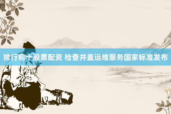 排行前十股票配资 检查井盖运维服务国家标准发布